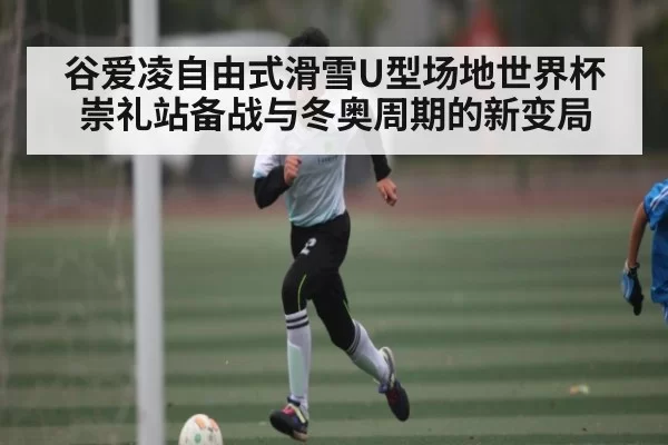 谷爱凌自由式滑雪U型场地世界杯崇礼站备战与冬奥周期的新变局