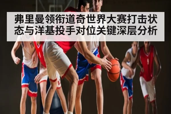 弗里曼领衔道奇世界大赛打击状态与洋基投手对位关键深层分析