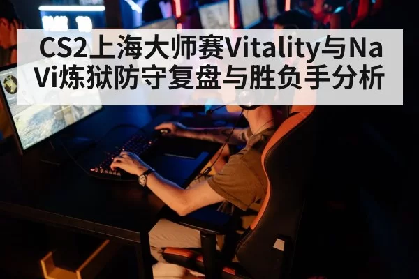 CS2上海大师赛Vitality与NaVi炼狱防守复盘与胜负手分析
