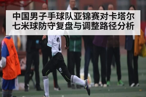 中国男子手球队亚锦赛对卡塔尔七米球防守复盘与调整路径分析
